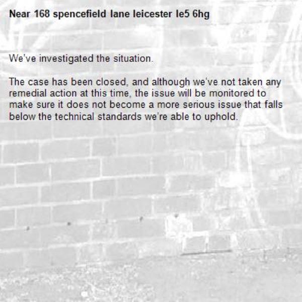 We’ve investigated the situation.

The case has been closed, and although we’ve not taken any remedial action at this time, the issue will be monitored to make sure it does not become a more serious issue that falls below the technical standards we’re able to uphold.
-168 spencefield lane leicester le5 6hg