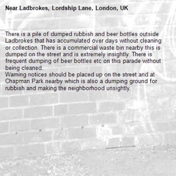 There is a pile of dumped rubbish and beer bottles outside Ladbrokes that has accumulated over days without cleaning or collection. There is a commercial waste bin nearby this is dumped on the street and is extremely insightly. There is frequent dumping of beer bottles etc on this parade without being cleaned. 
Warning notices should be placed up on the street and at Chapman Park nearby which is also a dumping ground for rubbish and making the neighborhood unsightly.-Ladbrokes, Lordship Lane, London, UK