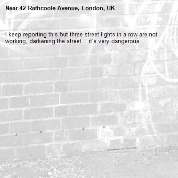 I keep reporting this but three street lights in a row are not working, darkening the street… it’s very dangerous -42 Rathcoole Avenue, London, UK