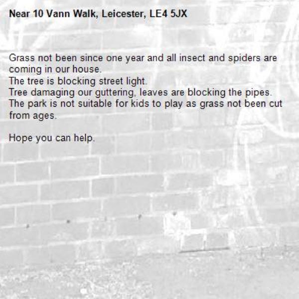 Grass not been since one year and all insect and spiders are coming in our house. 
The tree is blocking street light. 
Tree damaging our guttering, leaves are blocking the pipes. 
The park is not suitable for kids to play as grass not been cut from ages.

Hope you can help. -10 Vann Walk, Leicester, LE4 5JX