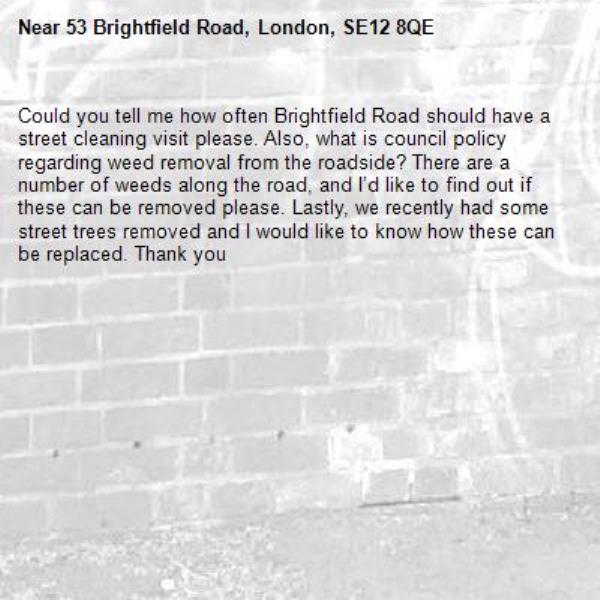 Could you tell me how often Brightfield Road should have a street cleaning visit please. Also, what is council policy regarding weed removal from the roadside? There are a number of weeds along the road, and I’d like to find out if these can be removed please. Lastly, we recently had some street trees removed and I would like to know how these can be replaced. Thank you-53 Brightfield Road, London, SE12 8QE