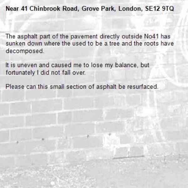 The asphalt part of the pavement directly outside No41 has sunken down where the used to be a tree and the roots have decomposed.

It is uneven and caused me to lose my balance, but fortunately I did not fall over.

Please can this small section of asphalt be resurfaced.-41 Chinbrook Road, Grove Park, London, SE12 9TQ
