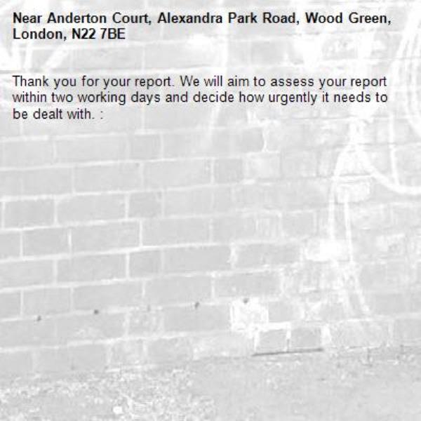 Thank you for your report. We will aim to assess your report within two working days and decide how urgently it needs to be dealt with. : -Anderton Court, Alexandra Park Road, Wood Green, London, N22 7BE