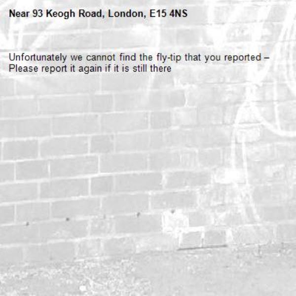 Unfortunately we cannot find the fly-tip that you reported – Please report it again if it is still there-93 Keogh Road, London, E15 4NS