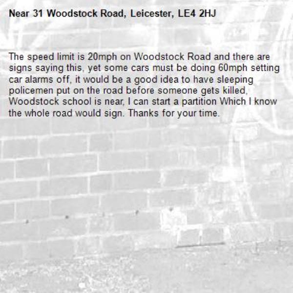 The speed limit is 20mph on Woodstock Road and there are signs saying this, yet some cars must be doing 60mph setting car alarms off, it would be a good idea to have sleeping policemen put on the road before someone gets killed, Woodstock school is near, I can start a partition Which I know the whole road would sign. Thanks for your time.-31 Woodstock Road, Leicester, LE4 2HJ