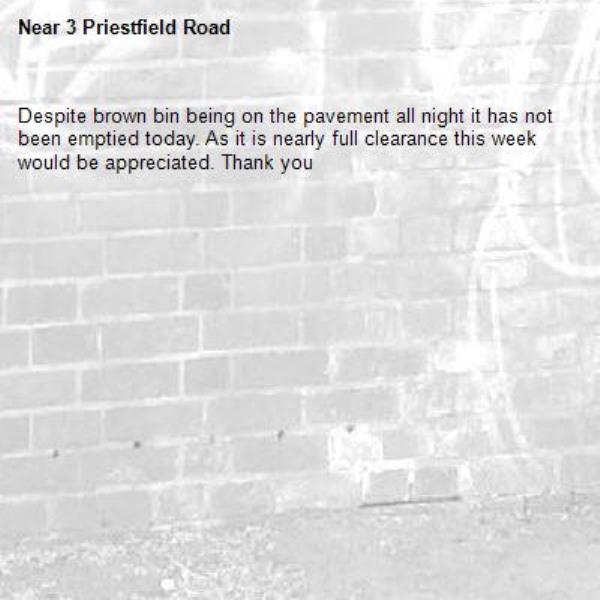 Despite brown bin being on the pavement all night it has not been emptied today. As it is nearly full clearance this week would be appreciated. Thank you-3 Priestfield Road