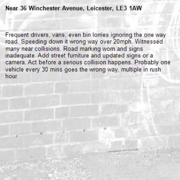 Frequent drivers, vans, even bin lorries ignoring the one way road. Speeding down it wrong way over 20mph. Witnessed many near collisions. Road marking worn and signs inadequate. Add street furniture and updated signs or a camera. Act before a serious collision happens. Probably one vehicle every 30 mins goes the wrong way, multiple in rush hour. -36 Winchester Avenue, Leicester, LE3 1AW