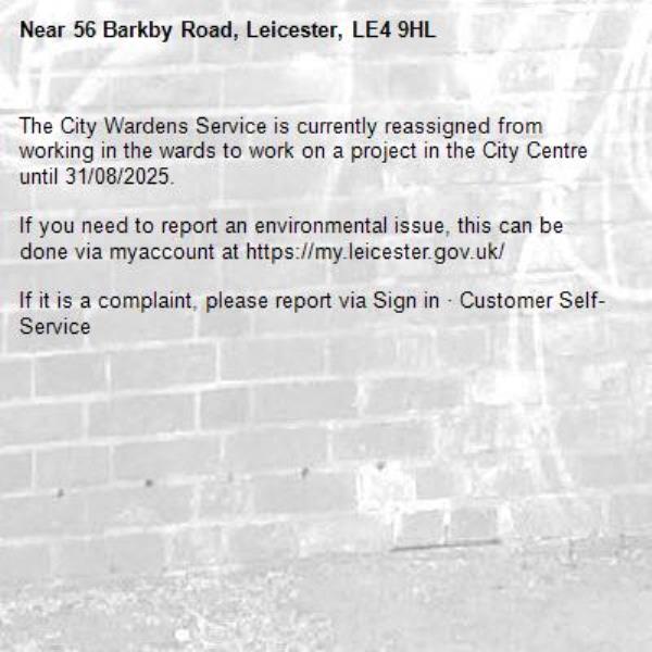 The City Wardens Service is currently reassigned from working in the wards to work on a project in the City Centre until 31/08/2025.

If you need to report an environmental issue, this can be done via myaccount at https://my.leicester.gov.uk/

If it is a complaint, please report via Sign in &#183; Customer Self-Service
-56 Barkby Road, Leicester, LE4 9HL