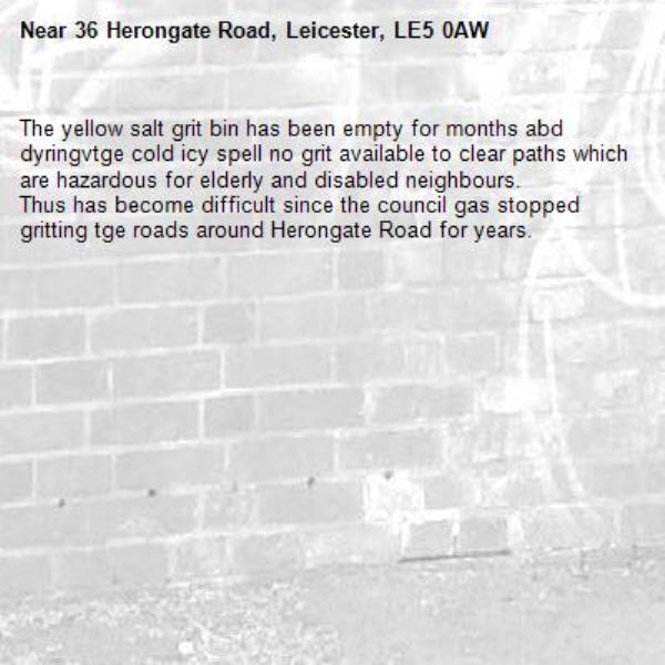 The yellow salt grit bin has been empty for months abd dyringvtge cold icy spell no grit available to clear paths which are hazardous for elderly and disabled neighbours.
Thus has become difficult since the council gas stopped gritting tge roads around Herongate Road for years.-36 Herongate Road, Leicester, LE5 0AW
