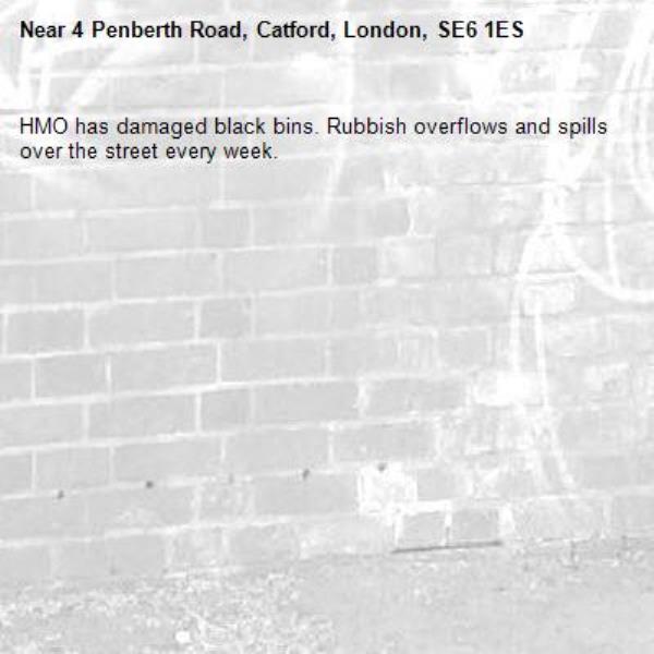HMO has damaged black bins. Rubbish overflows and spills over the street every week.-4 Penberth Road, Catford, London, SE6 1ES