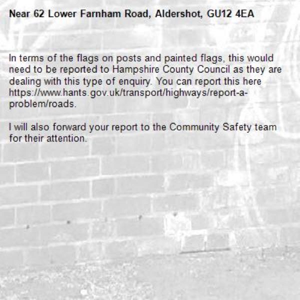 In terms of the flags on posts and painted flags, this would need to be reported to Hampshire County Council as they are dealing with this type of enquiry. You can report this here https://www.hants.gov.uk/transport/highways/report-a-problem/roads.

I will also forward your report to the Community Safety team for their attention.-62 Lower Farnham Road, Aldershot, GU12 4EA