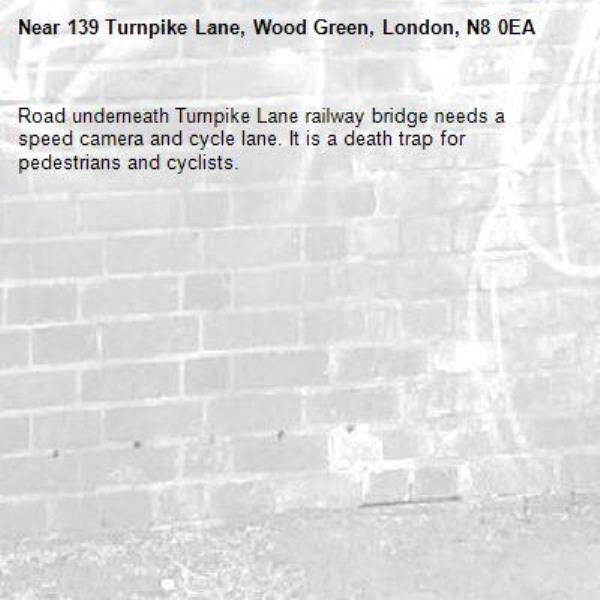 Road underneath Turnpike Lane railway bridge needs a speed camera and cycle lane. It is a death trap for pedestrians and cyclists. -139 Turnpike Lane, Wood Green, London, N8 0EA