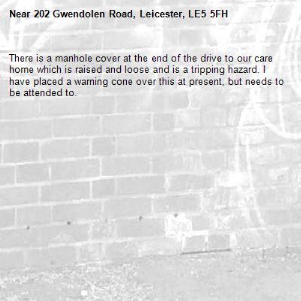 There is a manhole cover at the end of the drive to our care home which is raised and loose and is a tripping hazard. I have placed a warning cone over this at present, but needs to be attended to.-202 Gwendolen Road, Leicester, LE5 5FH