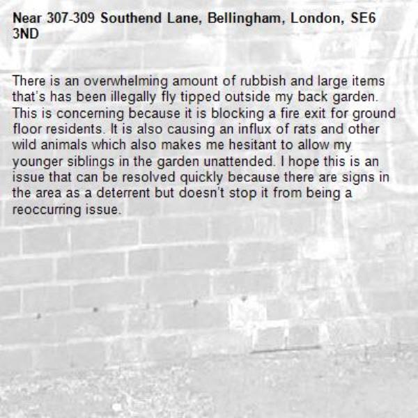 There is an overwhelming amount of rubbish and large items that’s has been illegally fly tipped outside my back garden. This is concerning because it is blocking a fire exit for ground floor residents. It is also causing an influx of rats and other wild animals which also makes me hesitant to allow my younger siblings in the garden unattended. I hope this is an issue that can be resolved quickly because there are signs in the area as a deterrent but doesn’t stop it from being a reoccurring issue. -307-309 Southend Lane, Bellingham, London, SE6 3ND