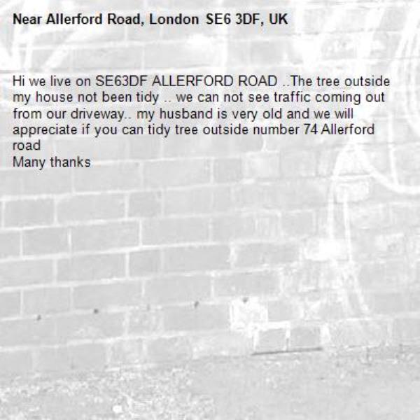 Hi we live on SE63DF ALLERFORD ROAD ..The tree outside my house not been tidy .. we can not see traffic coming out from our driveway.. my husband is very old and we will appreciate if you can tidy tree outside number 74 Allerford road 
Many thanks -Allerford Road, London SE6 3DF, UK