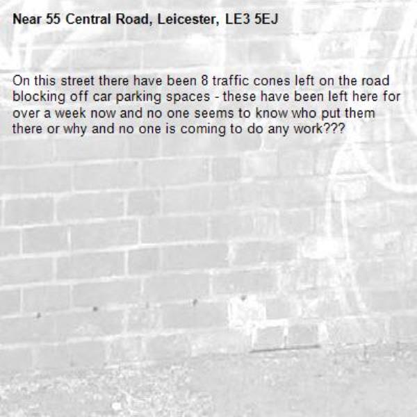 On this street there have been 8 traffic cones left on the road blocking off car parking spaces - these have been left here for over a week now and no one seems to know who put them there or why and no one is coming to do any work???-55 Central Road, Leicester, LE3 5EJ