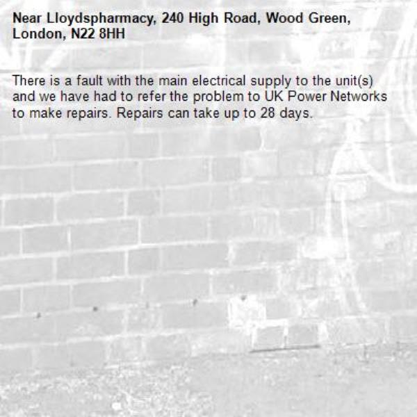 There is a fault with the main electrical supply to the unit(s) and we have had to refer the problem to UK Power Networks to make repairs. Repairs can take up to 28 days.-Lloydspharmacy, 240 High Road, Wood Green, London, N22 8HH