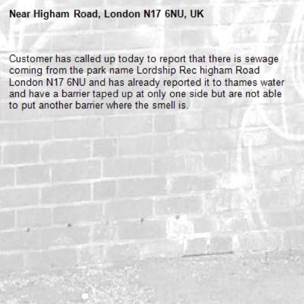 Customer has called up today to report that there is sewage coming from the park name Lordship Rec higham Road London N17 6NU and has already reported it to thames water and have a barrier taped up at only one side but are not able to put another barrier where the smell is.  -Higham Road, London N17 6NU, UK