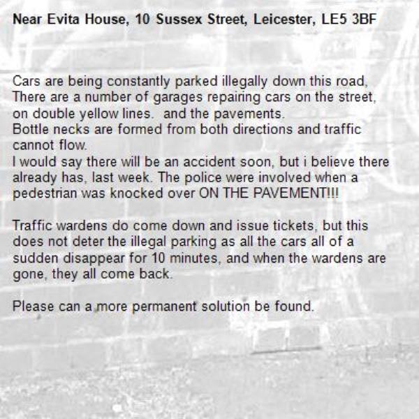 Cars are being constantly parked illegally down this road, There are a number of garages repairing cars on the street, on double yellow lines.  and the pavements. 
Bottle necks are formed from both directions and traffic cannot flow.
I would say there will be an accident soon, but i believe there already has, last week. The police were involved when a pedestrian was knocked over ON THE PAVEMENT!!!

Traffic wardens do come down and issue tickets, but this does not deter the illegal parking as all the cars all of a sudden disappear for 10 minutes, and when the wardens are gone, they all come back.

Please can a more permanent solution be found.-Evita House, 10 Sussex Street, Leicester, LE5 3BF