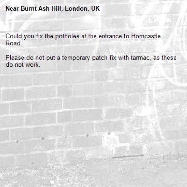 Could you fix the potholes at the entrance to Horncastle Road.

Please do not put a temporary patch fix with tarmac, as these do not work.-Burnt Ash Hill, London, UK