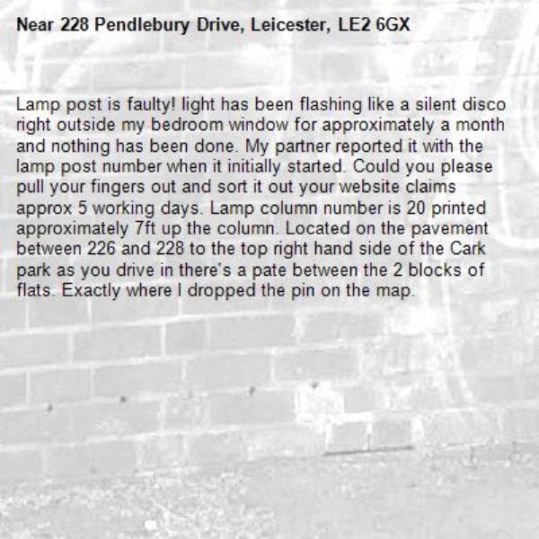 Lamp post is faulty! light has been flashing like a silent disco right outside my bedroom window for approximately a month and nothing has been done. My partner reported it with the lamp post number when it initially started. Could you please pull your fingers out and sort it out your website claims approx 5 working days. Lamp column number is 20 printed approximately 7ft up the column. Located on the pavement between 226 and 228 to the top right hand side of the Cark park as you drive in there's a pate between the 2 blocks of flats. Exactly where I dropped the pin on the map.-228 Pendlebury Drive, Leicester, LE2 6GX