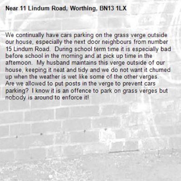 We continually have cars parking on the grass verge outside our house, especially the next door neighbours from number 15 Lindum Road.  During school term time it is especially bad before school in the morning and at pick up time in the afternoon.  My husband maintains this verge outside of our house, keeping it neat and tidy and we do not want it churned up when the weather is wet like some of the other verges.  Are we allowed to put posts in the verge to prevent cars parking?  I know it is an offence to park on grass verges but nobody is around to enforce it!-11 Lindum Road, Worthing, BN13 1LX