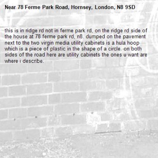 this is in ridge rd not in ferme park rd, on the ridge rd side of the house at 78 ferme park rd, n8. dumped on the pavement next to the two virgin media utility cabinets is a hula hoop which is a piece of plastic in the shape of a circle. on both sides of the road here are utility cabinets the ones u want are where i describe.-78 Ferme Park Road, Hornsey, London, N8 9SD