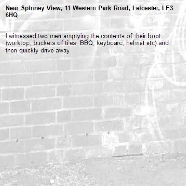 I witnessed two men emptying the contents of their boot (worktop, buckets of tiles, BBQ, keyboard, helmet etc) and then quickly drive away. -Spinney View, 11 Western Park Road, Leicester, LE3 6HQ