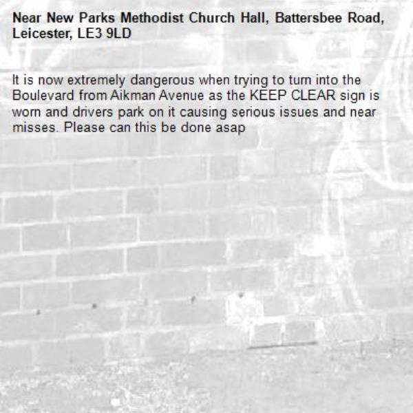 It is now extremely dangerous when trying to turn into the Boulevard from Aikman Avenue as the KEEP CLEAR sign is worn and drivers park on it causing serious issues and near misses. Please can this be done asap-New Parks Methodist Church Hall, Battersbee Road, Leicester, LE3 9LD