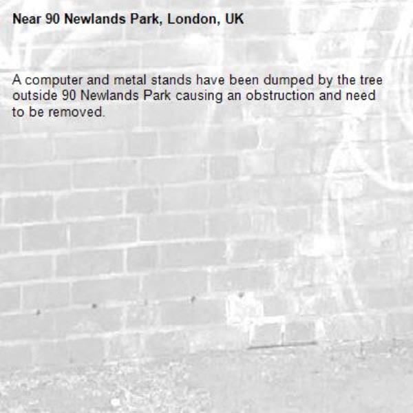 A computer and metal stands have been dumped by the tree outside 90 Newlands Park causing an obstruction and need to be removed.
-90 Newlands Park, London, UK