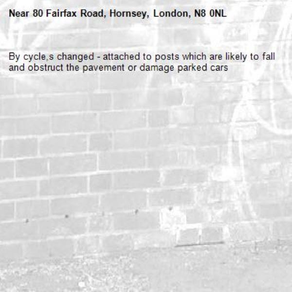 By cycle,s changed - attached to posts which are likely to fall and obstruct the pavement or damage parked cars-80 Fairfax Road, Hornsey, London, N8 0NL