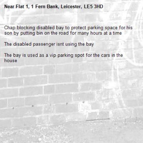 Chap blocking disabled bay to protect parking space for his son by putting bin on the road for many hours at a time

The disabled passenger isnt using the bay

The bay is used as a vip parking spot for the cars in the house-Flat 1, 1 Fern Bank, Leicester, LE5 3HD