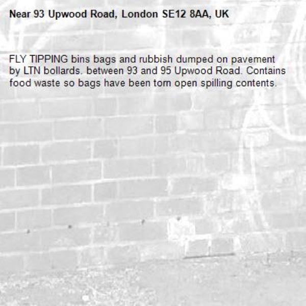 FLY TIPPING bins bags and rubbish dumped on pavement by LTN bollards. between 93 and 95 Upwood Road. Contains food waste so bags have been torn open spilling contents. -93 Upwood Road, London SE12 8AA, UK