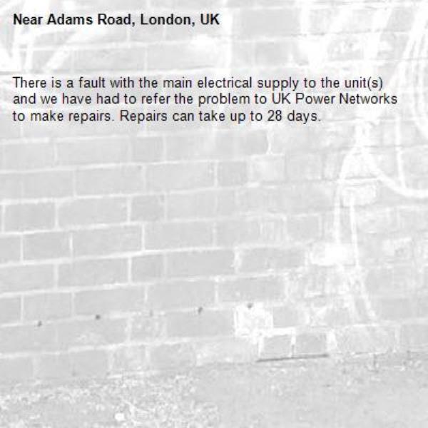 There is a fault with the main electrical supply to the unit(s) and we have had to refer the problem to UK Power Networks to make repairs. Repairs can take up to 28 days.-Adams Road, London, UK