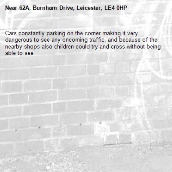 Cars constantly parking on the corner making it very dangerous to see any oncoming traffic, and because of the nearby shops also children could try and cross without being able to see -62A, Burnham Drive, Leicester, LE4 0HP