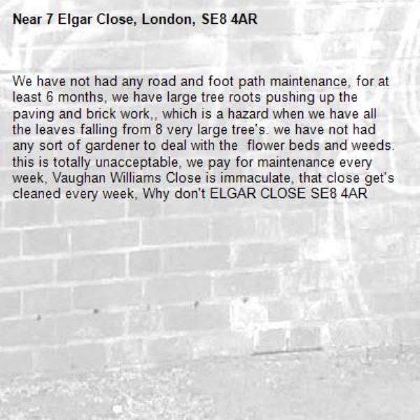 We have not had any road and foot path maintenance, for at least 6 months, we have large tree roots pushing up the paving and brick work,, which is a hazard when we have all the leaves falling from 8 very large tree's. we have not had any sort of gardener to deal with the  flower beds and weeds.
this is totally unacceptable, we pay for maintenance every week, Vaughan Williams Close is immaculate, that close get's cleaned every week, Why don't ELGAR CLOSE SE8 4AR-7 Elgar Close, London, SE8 4AR