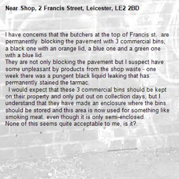 I have concerns that the butchers at the top of Francis st.  are  permanently  blocking the pavement with 3 commercial bins, a black one with an orange lid, a blue one and a green one with a blue lid. 
They are not only blocking the pavement but I suspect have some unpleasant by products from the shop waste - one week there was a pungent black liquid leaking that has permanently stained the tarmac.
  I would expect that these 3 commercial bins should be kept on their property and only put out on collection days, but I understand that they have made an enclosure where the bins should be stored and this area is now used for something like smoking meat, even though it is only semi-enclosed.
None of this seems quite acceptable to me, is it?.-Shop, 2 Francis Street, Leicester, LE2 2BD