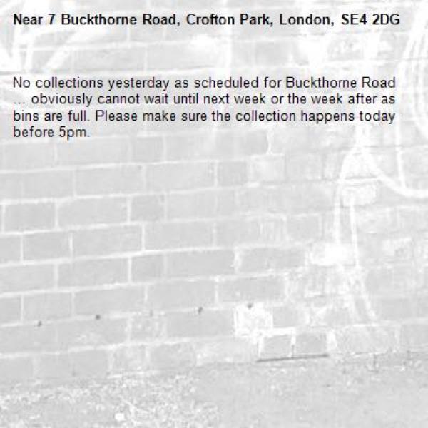 No collections yesterday as scheduled for Buckthorne Road … obviously cannot wait until next week or the week after as bins are full. Please make sure the collection happens today before 5pm.-7 Buckthorne Road, Crofton Park, London, SE4 2DG