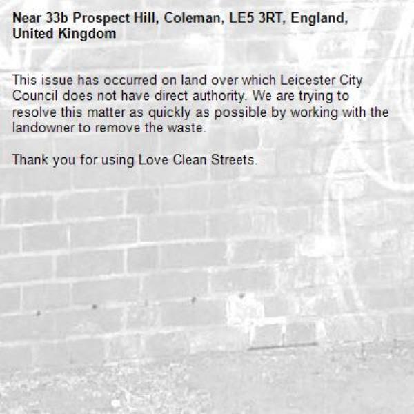 This issue has occurred on land over which Leicester City Council does not have direct authority. We are trying to resolve this matter as quickly as possible by working with the landowner to remove the waste.  

Thank you for using Love Clean Streets.
-33b Prospect Hill, Coleman, LE5 3RT, England, United Kingdom