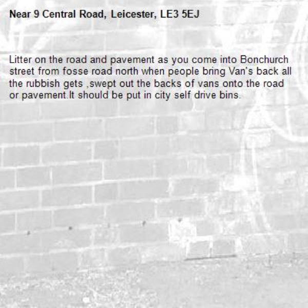 Litter on the road and pavement as you come into Bonchurch street from fosse road north when people bring Van&#39;s back all the rubbish gets ,swept out the backs of vans onto the road or pavement.It should be put in city self drive bins.-9 Central Road, Leicester, LE3 5EJ