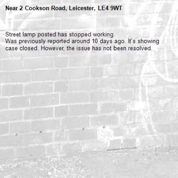 Street lamp posted has stopped working. 
Was previously reported around 10 days ago. It's showing case closed. However, the issue has not been resolved.  -2 Cookson Road, Leicester, LE4 9WT