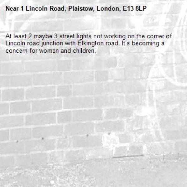 At least 2 maybe 3 street lights not working on the corner of Lincoln road junction with Elkington road. It’s becoming a concern for women and children.-1 Lincoln Road, Plaistow, London, E13 8LP