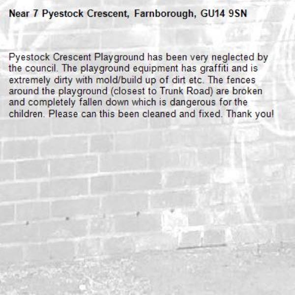 Pyestock Crescent Playground has been very neglected by the council. The playground equipment has graffiti and is extremely dirty with mold/build up of dirt etc. The fences around the playground (closest to Trunk Road) are broken and completely fallen down which is dangerous for the children. Please can this been cleaned and fixed. Thank you!-7 Pyestock Crescent, Farnborough, GU14 9SN