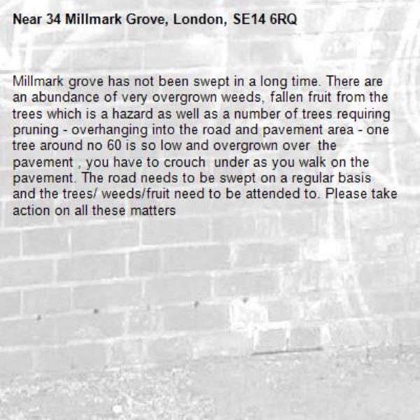 Millmark grove has not been swept in a long time. There are an abundance of very overgrown weeds, fallen fruit from the trees which is a hazard as well as a number of trees requiring pruning - overhanging into the road and pavement area - one tree around no 60 is so low and overgrown over  the pavement , you have to crouch  under as you walk on the pavement. The road needs to be swept on a regular basis and the trees/ weeds/fruit need to be attended to. Please take action on all these matters-34 Millmark Grove, London, SE14 6RQ