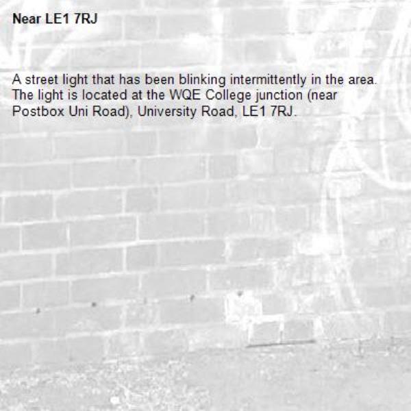 A street light that has been blinking intermittently in the area. The light is located at the WQE College junction (near Postbox Uni Road), University Road, LE1 7RJ.-LE1 7RJ