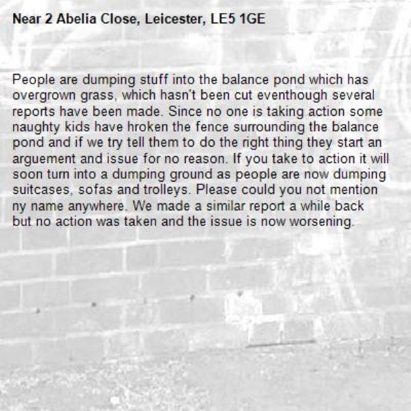 People are dumping stuff into the balance pond which has overgrown grass, which hasn't been cut eventhough several reports have been made. Since no one is taking action some naughty kids have hroken the fence surrounding the balance pond and if we try tell them to do the right thing they start an arguement and issue for no reason. If you take to action it will soon turn into a dumping ground as people are now dumping suitcases, sofas and trolleys. Please could you not mention ny name anywhere. We made a similar report a while back but no action was taken and the issue is now worsening.-2 Abelia Close, Leicester, LE5 1GE