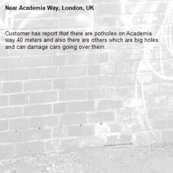 Customer has report that there are potholes on Academia way 40 meters and also there are others which are big holes and can damage cars going over them. -Academia Way, London, UK