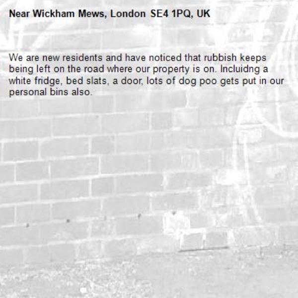 We are new residents and have noticed that rubbish keeps being left on the road where our property is on. Incluidng a white fridge, bed slats, a door, lots of dog poo gets put in our personal bins also. -Wickham Mews, London SE4 1PQ, UK