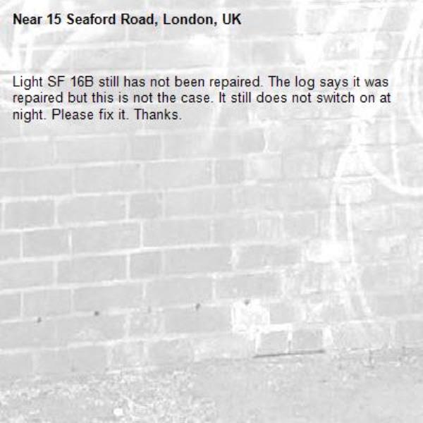Light SF 16B still has not been repaired. The log says it was repaired but this is not the case. It still does not switch on at night. Please fix it. Thanks.-15 Seaford Road, London, UK