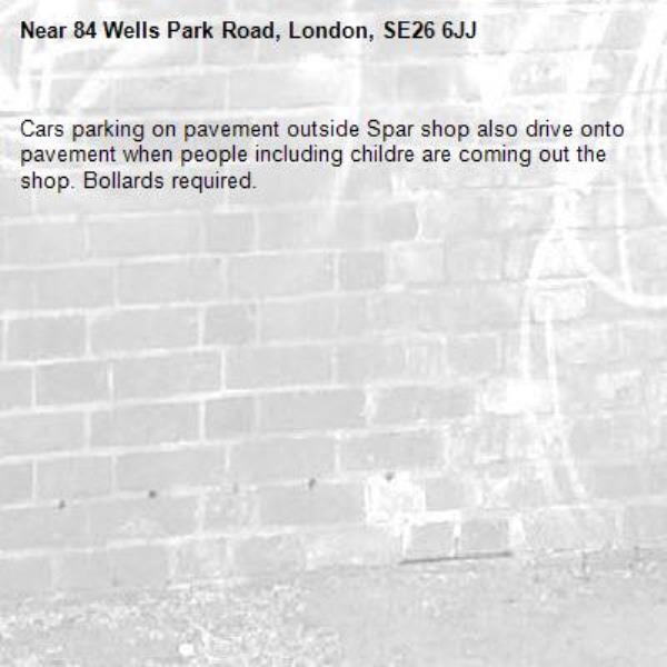 Cars parking on pavement outside Spar shop also drive onto pavement when people including childre are coming out the shop. Bollards required.-84 Wells Park Road, London, SE26 6JJ